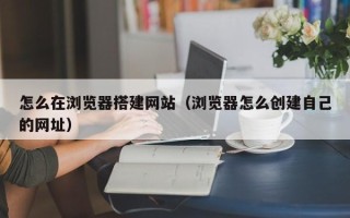 正定怎么在浏览器搭建网站（浏览器怎么创建自己的网址）