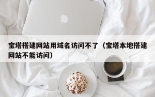 正定宝塔搭建网站用域名访问不了（宝塔本地搭建网站不能访问）