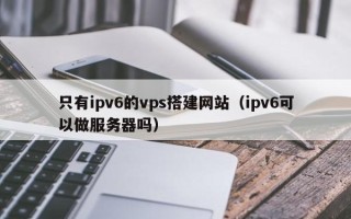 正定只有ipv6的vps搭建网站（ipv6可以做服务器吗）